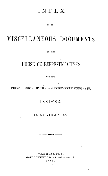 handle is hein.usccsset/usconset36354 and id is 1 raw text is: 


            INDEX



                TO TIlE




MISCELLANEOUS DOCUMENTS



                OP THE



      HOUSE OF REPRESENTATIVES



                FOR THE



 FIRST SESSION OF THE FORTY-SEVENTH CONGRESS,


      1881-'82.



   IN 27 VOLUMES.












   WASHINGTON:
GOVERNMENT PRINTING OFFICE
        1882.


