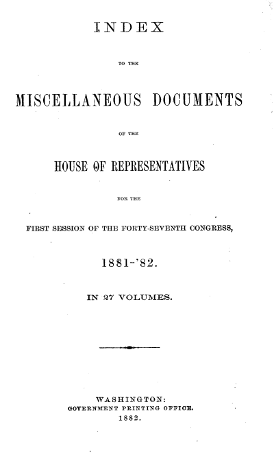 handle is hein.usccsset/usconset36355 and id is 1 raw text is: 


            INDEX



                TO THE




MISCELLANEOUS DOCUMENTS



                OF THE



      HOUSE OF REPRESENTATIVES


                FOR THE



  FIRST SESSION OF THE FORTY-SEVENTH CONGRESS,


     1881-'82.



   IN 27 VOLUMES.












   WASHINGTON:
GOVERNMENT PRINTING OFFICE.
        1882.


