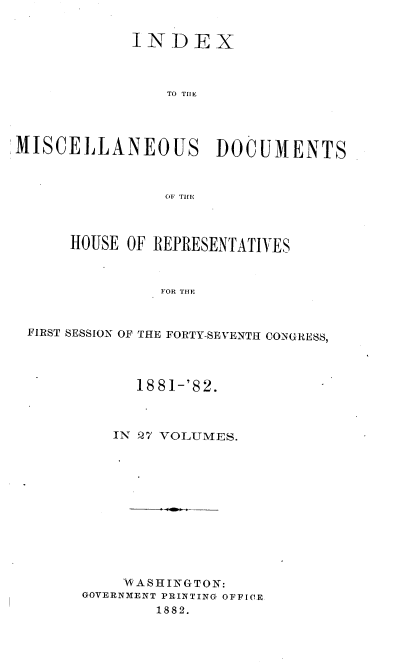 handle is hein.usccsset/usconset36356 and id is 1 raw text is: 


             INDEX



                TO TIlE




MISCELLANEOUS DOCUMENTS



                OF Tin



      HOUSE OF REPRESENTATIVES



                FOR THE



 FIRST SESSION OF THE FORTY-SEVENTH CONGRESS,


      1881-'82.



   IN 27 VOLUMES.












   WASHINGTON:
GOVERNMENT PRINTING OFFIOE
        1882.


