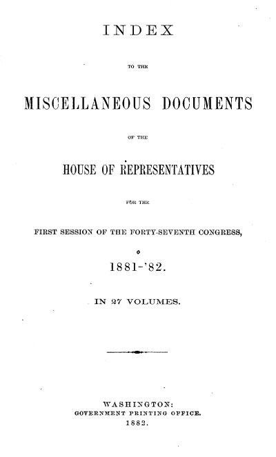 handle is hein.usccsset/usconset36358 and id is 1 raw text is: 


            INDEX



                TO TIE




MISCELLANEOUS DOCUMENTS



                OF THE



      HOUSE OF REPRESENTATIVES



                FOR THE



 FIRST SESSION OF THE FORTY-SEVENTH CONGRESS,

                 0


     1881-'82.



   IN 27 VOLUMES.












   WASHINGTON:
GOVERNMENT PRINTING OFFICE.
        1882.


