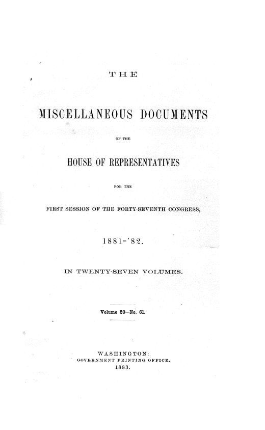 handle is hein.usccsset/usconset36359 and id is 1 raw text is: 











T HE


M1SCELLANEOUS DOCUMENTS



                 OF THE



      HOUSE OF REPRESENTATIVES



                FOn THE



  FIRST SESSION OF THE FORTY-SEVENTH CONGRESS,





              1.881-'82.




     IN TWENTY-SEVEN  VOLUMES.






             Volume 20-No. 61.






             WASHINGTON:
        GOVERNMENT PRINTING OFFICE.
                1883.


