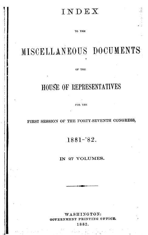 handle is hein.usccsset/usconset36360 and id is 1 raw text is: 

            INDEX



                TO THE




MISCELLANEOUS DOCUMENTS


                OF TILE


    HOUE  OF REPRESENTATIVES


              FOR THE



FIRST SESSION OF THE FORTY-SEVENTH CONGRESS,


     1881-'82.



   IN 27 VOLUMES.












   WASH  INGTON:
GOVERNMENT PRINTING OFFICE.
        1882.



