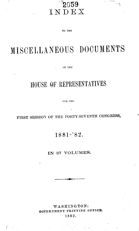 handle is hein.usccsset/usconset36361 and id is 1 raw text is:     2059
INDEX


               TO THE




MISCELLANEOUS DOCUMENTS


                OF THE


    HOUSE OF REPRESENTATIVES


              FOR NRSE



FIRST SESSION OF THE FORTY-SEVENTH CONGRESS,


     1881-'82.



   IN 27 VOLUMES.












   WASHINGTON:
GOVERNMENT PRINTING OFFICE.
        1882.


