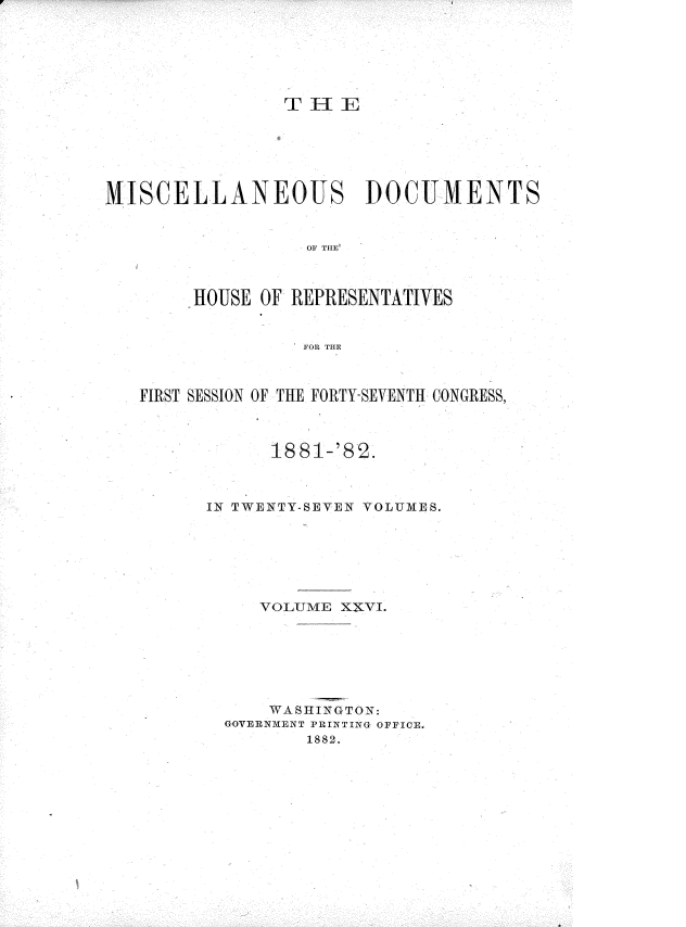 handle is hein.usccsset/usconset36363 and id is 1 raw text is: 






                T  4E






MISCELLANEOUS DOCUMENTS


                  F THE



        HOUSE OF REPRESENTATIVES


                  FOR THE



   FIRST SESSION OF THE FORTY-SEVENTH CONGRESS,



               18 81-'82.



         IN TWENTY-SEYEN VOLUMES.






              VOLUME XXVI.






              WASHINGTON:
           GOVERNMENT PRINTING OFFICE.
                  1882.


