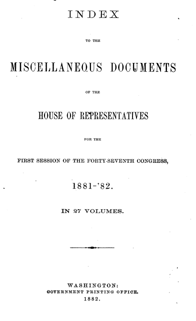 handle is hein.usccsset/usconset36364 and id is 1 raw text is: 

            INDEX



                TO THE




MISCELLANEOUS DOCUMENTS



                OF THE



      HOUSE OF REPRESENTATIVES



                FOR THE



  FIRST SESSION OF THE FORTY-SEVENTH CONGRESS,


      1881-'82.



   IN 27 VOLUMES.












   WASHINGTON:
GOVERNMENT PRINTING OFFICE.
        1882.


