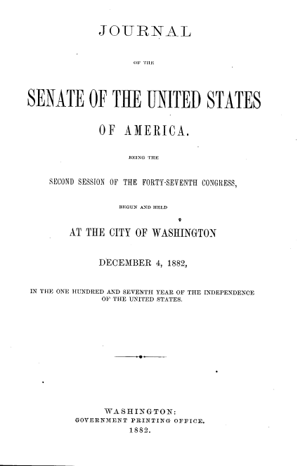 handle is hein.usccsset/usconset36365 and id is 1 raw text is: 


             JOURNAL



                   O T11E




SENATE OF THE UNITED STATES



             OF  AMERICA.


                  BEING THE


    SECOND SESSION OF THE FORTY-SEVENTH CONGRESS,


                 BEGUN AND HELD


        AT THE CITY OF WASHINGTON



             DECEMBER  4, 1882,


IN THE ONE HUNDRED AND SEVENTH YEAR OF THE INDEPENDENCE
             OF THE UNITED STATES.














             WASHINGTON:
         GOVERNMENT PRINTING OFFICE.
                  1882.


