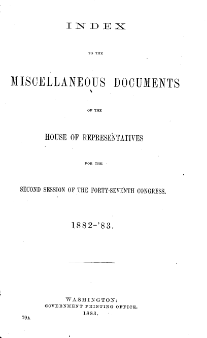 handle is hein.usccsset/usconset36367 and id is 1 raw text is: 



            INDEX




                 TO THE




MISCELLANEOUS DOCUMENTS




                 OF THE


     HOUSE OF REPRESENTATIVES



              FOR THE




SECOND SESSION OF THE FORTY-SEVENTH CONGRESS.


1882-'83.


     W ASHINGTON:
GOVERNMENT PRINTING OFFICE.
        1883.


79A



