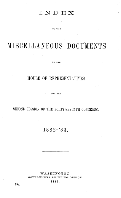 handle is hein.usccsset/usconset36368 and id is 1 raw text is: 


            INDEX




                 TO THE





MISCELLANEOUS DOCUMENTS




                 OF THE


     HOUSE OF REPRESENTATIVES



              FOR THE




SECOND SESSION OF THE FORTY-SEVENTH CONGRESS.


1882-'83.


     WA SHINGTON:
GOVERNMENT PRINTING OFFICE.
        1883.


79A


