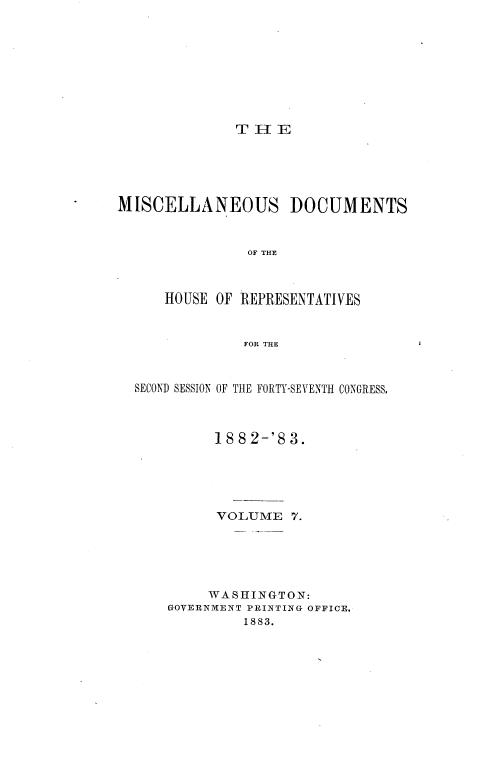 handle is hein.usccsset/usconset36369 and id is 1 raw text is: 









T H  E


MISCELLANEOUS DOCUMENTS



                OF THE



      HOUSE OF REPRESENTATIVES



               FOR THE



  SECOND SESSION OF THE FORTY-SEVENTH CONGRESS,



            18 82-'8 3.





            VOLUME   7.






            WASHINGTON:
      GOVERNMENT PRINTING OFFICE,
               1883.


