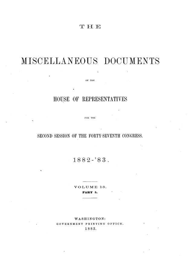 handle is hein.usccsset/usconset36372 and id is 1 raw text is: 





T H  E


MISCELLANEOUS DOCUMENTS




                    OF TI E




          HOUSE OF REPRESENTATIVES




                   FORl TIE


SECOND SESSION OF THE FORTY-SEVENTH CONGRESS.






           1882-'83.






           VOLUME  13.
              PART 5.  


     WASHINGTON:
GOVERNMENT PRINTING OFFICE.
         1883.


