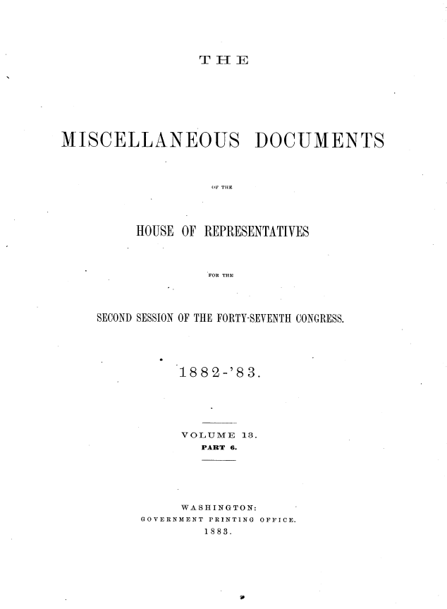 handle is hein.usccsset/usconset36373 and id is 1 raw text is: 





T H  E


MISCELLANEOUS DOCUMENTS




                    H E OF   THE




          HIOU8E OF REPRESENTATIVES




                   FOR THE


SECOND SESSION OF THE FORTY-SEVENTH CONGRESS.





           188'2-'8 3.






           VOLUME  18.
              PART 6.






           WASHINGTON:
      GOVERNMENT PRINTING OFFICE.
              1883.


