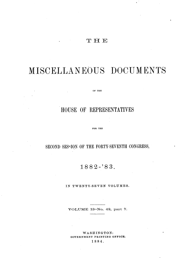 handle is hein.usccsset/usconset36374 and id is 1 raw text is: 



















MISCELLANEOUS DOCUMENTS




                    OF THE





          HOUSE OF REPRESENTATIVES




                    FOR THE


SECOND SESION OF THE FORTY-SEVENTH CONGRESS,





           188'2-'83.




      IN TWENTY-SEVEN VOLUMES.






      VOLUME  13-No. 42, part '7.






            WASHINGTON:
        GOVERNMENT PRINTING OFFICE.
               1884.


