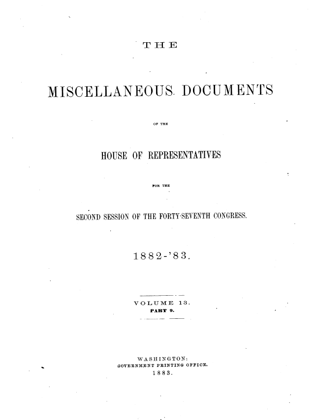 handle is hein.usccsset/usconset36375 and id is 1 raw text is: 






T H  E


MISCELLANEOUS. DOCUMENTS




                    OF THE





          HOUSE OF REPRESENTATIVES



                    FOR THE


SECOND SESSION OF THE FORTY-SEVENTH CONGRESS.






           1882-'83.







           VOLUME  13.
              PART 9.







           WASHINGTON:
        GOVERNM NT PRINTING OFFICE.
              1883.


