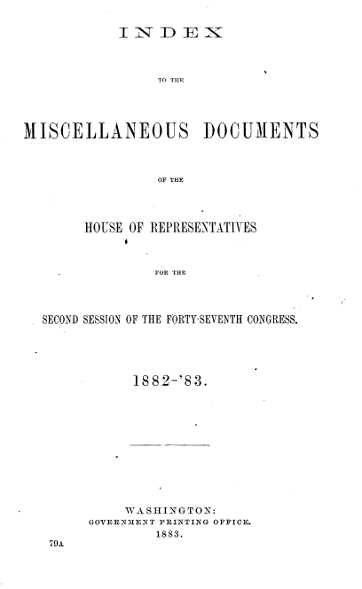 handle is hein.usccsset/usconset36376 and id is 1 raw text is: 

            INDEX



                 TO THE





MISCELLANEOUS DOCUMENTS



                 OF THE


     HOUSE OF RIPRESENTATIVES



              FOR THE




SECOND SESSION OF THE FORTY-SEVENTH CONGRESS.


1882-'83.


     WA SH INGTON:
GOVERNMENT PRINTING OFFICE.
        1883.


79A


