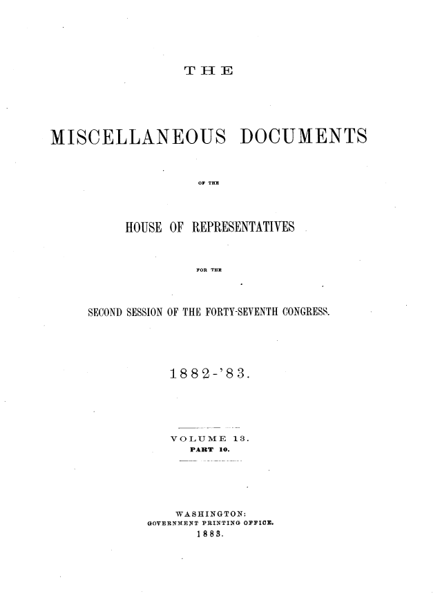 handle is hein.usccsset/usconset36377 and id is 1 raw text is: 






T H  E


MISCELLANEOUS DOCUMENTS




                    OF THE




          HOUSE OF REPRESENTATIYES




                    FOR THX


SECOND SESSION OF THE FORTY-SEVENTH CONGRESS.






           188'2-'8 3.






           VOLUME   13.
              PART 10.






            WASHINGTON:
        WOWERNMENT PRINTING OFFICO.
               18 8.


