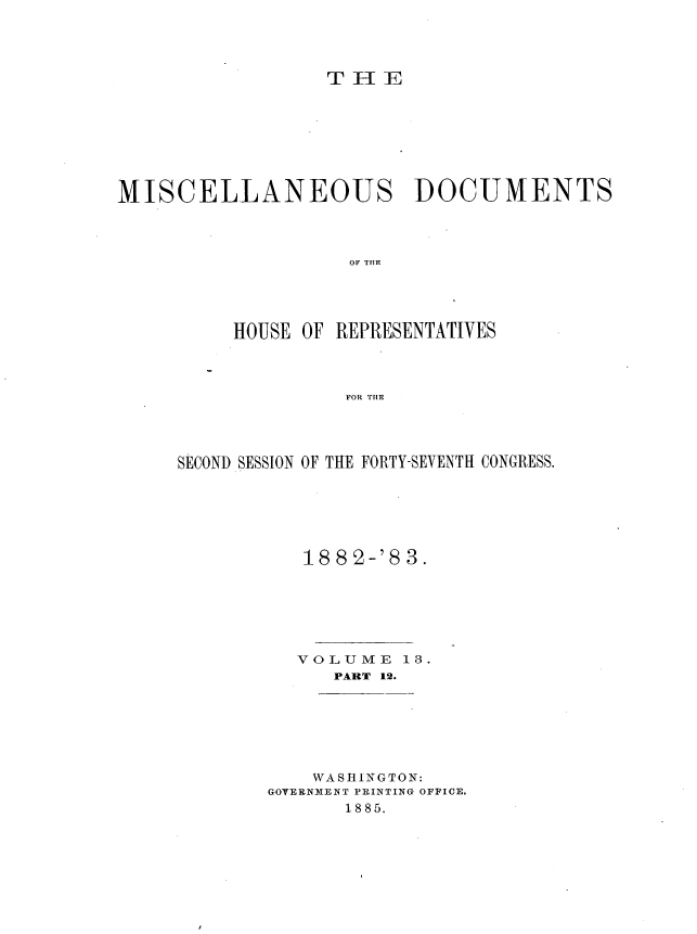 handle is hein.usccsset/usconset36378 and id is 1 raw text is: 




T H  E


MISCELLANEOUS DOCUMENTS



                    OF T E




          HOUSE OF REPRESENTATIVES



                    FOR THE


SECOND SESSION OF THE FORTY-SEVENTH CONGRESS.






           1882-'83.






           VOLUME  13.
             PART 12.


    WASHINGTON:
GOTERNMENT PRINTING OFFICE.
       1885.


