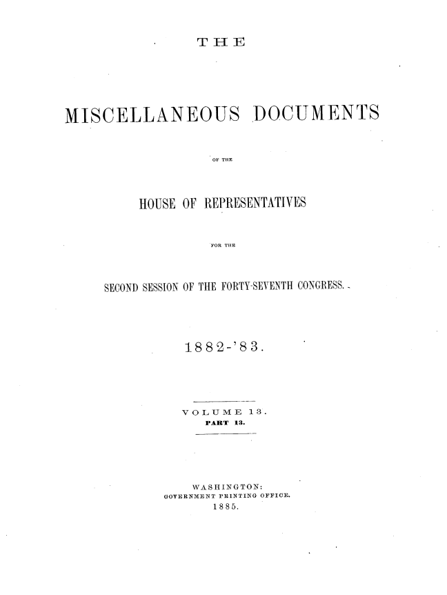 handle is hein.usccsset/usconset36379 and id is 1 raw text is: 



                 T H  E








MISCELLANEOUS DOCUMENTS




                    OF THE





          HOUSE OF REPRESENTATIVES



     - FOR THE


SECOND SESSION OF THE FORTY-SEVENTH CONGRESS.






           1882-'8  3.







           VOLUME   13.
              PART 13.


    WASHINGTON:
GOVERNMENT PRINTING OFFICE.
       1885.


