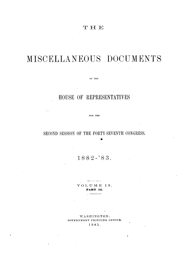 handle is hein.usccsset/usconset36380 and id is 1 raw text is: 






                  T H  E









MISCELLANEOUS DOCUMENTS




                    OF THE





          HOUSE OF REPRESENTATIVES




                    FOR THE


SECOND SESSION OF THE FORTY-SEVENTH CONGRESS.






           188c2-'83.







           VOLUME   13.
              PART 14.







            WASI TNGTON:
        GOVERNMENT PRINTING OFFICE.
               1 8 85.


