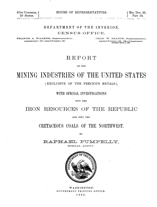 handle is hein.usccsset/usconset36381 and id is 1 raw text is: 


47TH CONGRESS,     HOU
  2d Session.


SE OF REPRESENTATIVES.


MIs. Doc. 42,
. Part 15.


DEPARTMENT OF THE INTERIOR,

       CENSUS OFFICET.


FRANCIS A. WALKER, Superintendent,
    Appointed April 1, 1879; resigned November 3, 1881.


CIIAS. W. SEATON, Superintendent,
Appointed November 4, 1881. Ofce of Superintendent
       abolished March 3, 1885.


                       REPORT

                            ON TUE


MINING INDUSTRIES OF THE UNITED STATES


(EXCLUSIVE OF THE PRECIOUS METALS),


     WITH SPECIAL INVESTIGATIONS

              INTO THE


IRON


RESOURCES


OF   THE REPUBLIC


                AND INTO THE


CRETACEOUS   COALS  OF THE  NORTHWEST.

                   BY

  RAPAEL8L          PUT1I17L,
             SPECIAL AGENT.












             WASHINGTON:
        GOVERNMENT PRINTING OFFICE.
                  1886.


