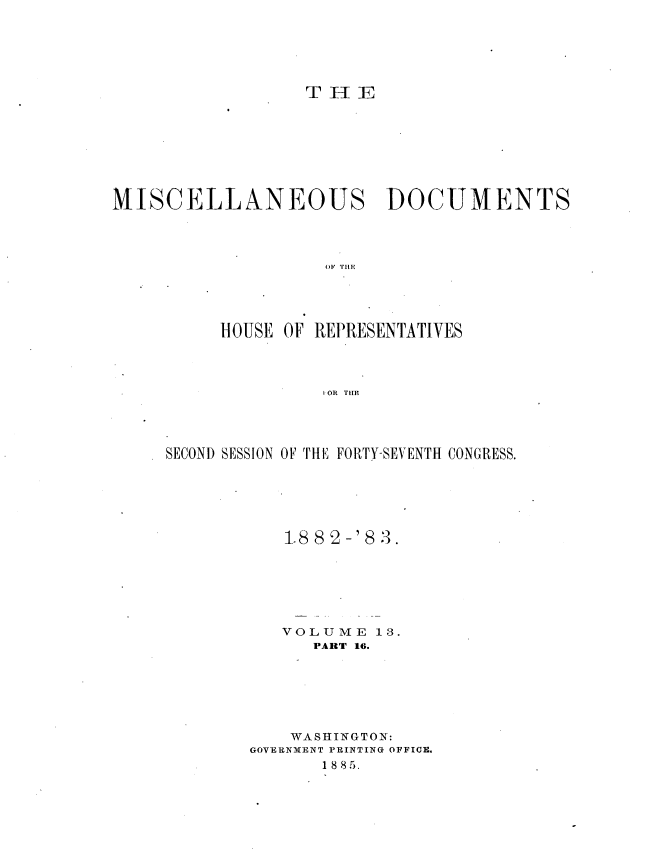 handle is hein.usccsset/usconset36382 and id is 1 raw text is: 






                  T H  E








MISCELLANEOUS DOCUMENTS




                    01. THE





          HOUSE OF REPRESENTATIVES




                    4 OR TIE


SECOND SESSION OF THE FORTY-SEVENTH CONGRESS.






           1.88 2-'8 3.







           VOLUME   13.
              PART 16.







            WA SHINGTON:
        GOVERNMENT PRINTING OFFICE.
               1 8 8 5.


