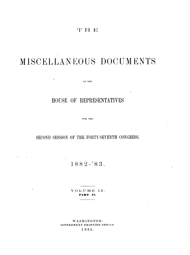 handle is hein.usccsset/usconset36383 and id is 1 raw text is: 






rT 1Ff E


MISCELLANEOUS


DOCU  LMENTS


OF THE


     HOUSE OF REPRESENTATIVES



               FONl THE




SECOND SESSION OF THE FORTY-SEVENTH CONGRESS.


   1882-'83.






   VOLUME   13.
      PART 17.






    WASHINGTON:
GOVERNMENT PRINTING OFFI1 C
       1885.


