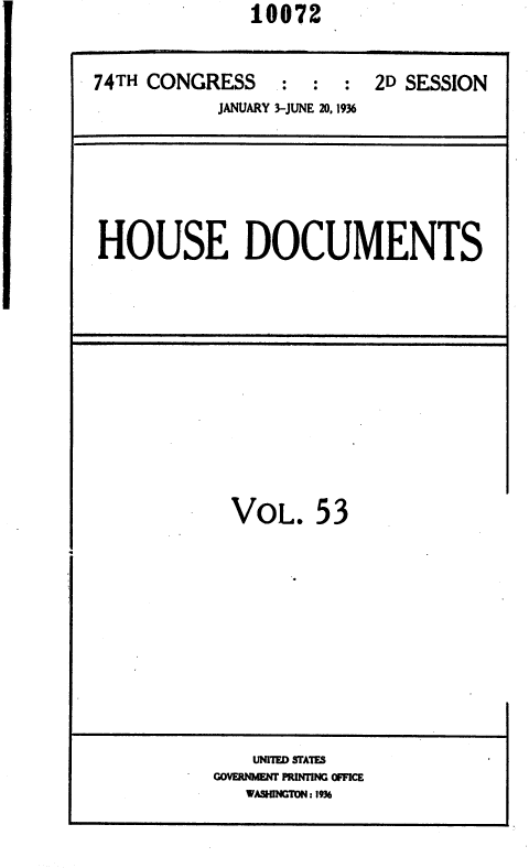 handle is hein.usccsset/usconset36398 and id is 1 raw text is:                10072


74TH CONGRESS     : :  :  2D SESSION
            JANUARY 3-JUNE 20,1936


HOUSE DOCUMENTS


VoL. 53


    UNITED STATES
GOVERNMEW PRINTING OFFICE
   WASHING'MN: 1936


