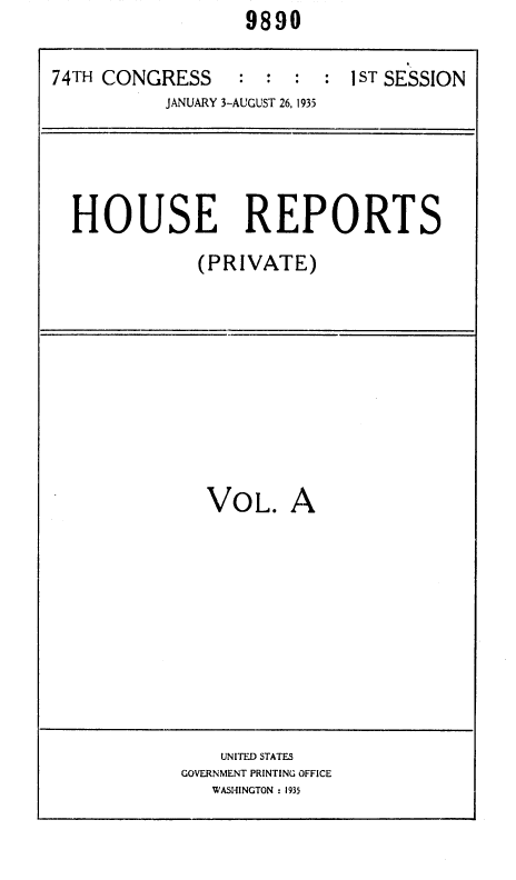 handle is hein.usccsset/usconset36406 and id is 1 raw text is:                   9890

74TH CONGRESS  : : : : 1ST SESSION
           JANUARY 3-AUGUST 26, 1935




  HOUSE REPORTS
              (PRIVATE)


VOL. A


    UNITED STATES
GOVERNMENT PRINTING OFFICE
   WASHINGTON : 1935


