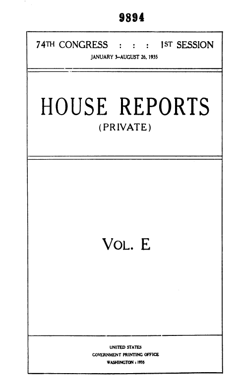 handle is hein.usccsset/usconset36410 and id is 1 raw text is: 
9894


74TH CONGRESS     : :  :
           JANUARY 3-AUGUST 26, 1935


1 ST SESSION


HOUSE REPORTS
            (PRIVATE)


VOL. E


    UNITED STATES
GOVERNMENT PRINTING OFFICE
   WASHINGTON : 1935


