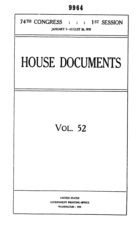 handle is hein.usccsset/usconset36415 and id is 1 raw text is: 9964


74TH CONGRESS     :  : :
           JANUARY 3-AUGUST 26. 1935


1 ST SESSION


HOUSE DOCUMENTS


VOL.


52


    UNITED STATES
GOVERNMENT PRINTING OFFICE
   WASHINGTON : 1935


