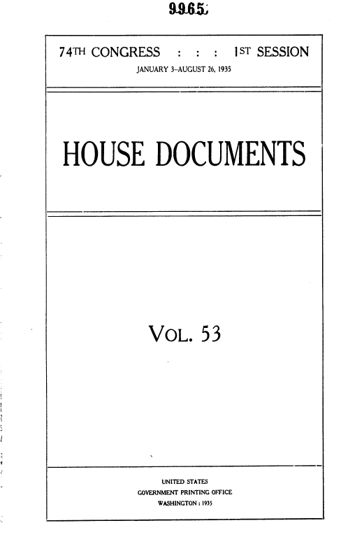 handle is hein.usccsset/usconset36416 and id is 1 raw text is: 


74TH CONGRESS     :  :  :  1 ST SESSION
            JANUARY 3-AUGUST 26, 1935







 HOUSE DOCUMENTS


VOL.


53


    UNITED STATES
GOVERNMENT PRINTING OFFICE
   WASHINGTON : 1935


