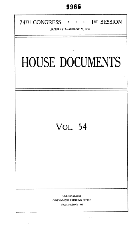 handle is hein.usccsset/usconset36417 and id is 1 raw text is:                  9966


74TH CONGRESS     :  :  :  1ST SESSION
           JANUARY 3-AUGUST 26, 1935


HOUSE DOCUMENTS


VOL. 54


    UNITED STATES
GOVERNMENT PRINTING OFFICE
   WASHINGTON : 1935


