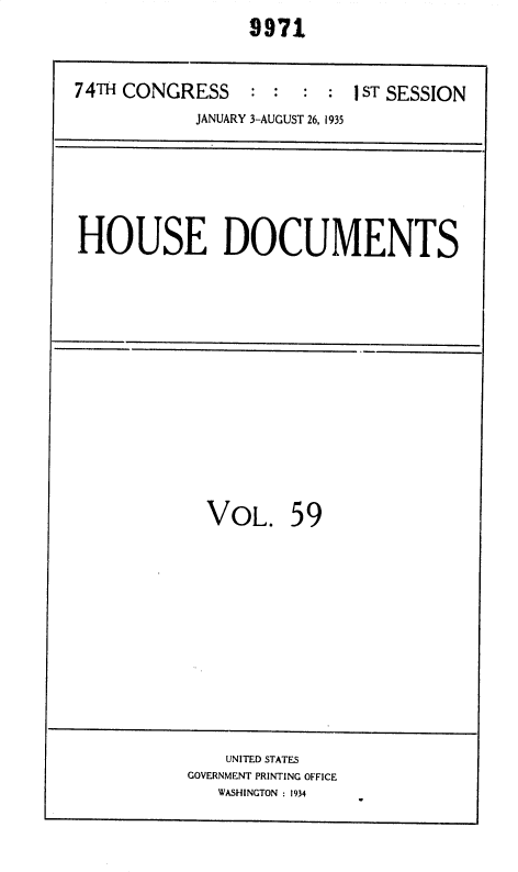 handle is hein.usccsset/usconset36419 and id is 1 raw text is: 
                 9971


74TH CONGRESS : : : : 1 ST SESSION
            JANUARY 3-AUGUST 26, 1935






HOUSE DOCUMENTS


VOL. 59


    UNITED STATES
GOVERNMENT PRINTING OFFICE
   WASHINGTON : 1934


