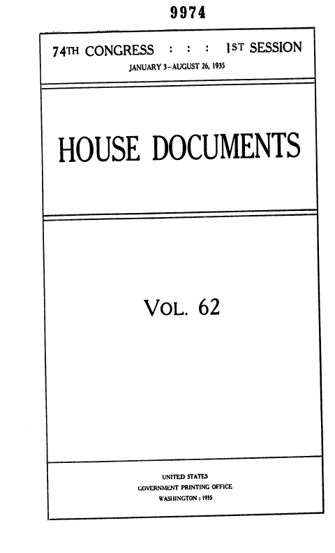 handle is hein.usccsset/usconset36420 and id is 1 raw text is: 9974


74TH CONGRESS     : :  :  1ST SESSION
            JANUARY 3-AUGUST 26, 1935


HOUSE DOCUMENTS


VOL. 62


    UNITED STATES
GOVERNMENT PRINTING OFFICE
   WASIINGTON :1935


