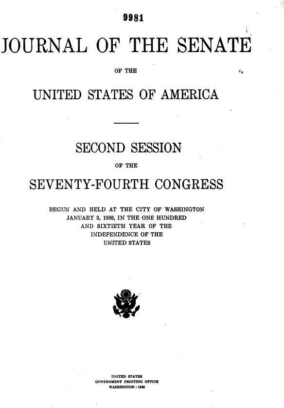 handle is hein.usccsset/usconset36423 and id is 1 raw text is: 

9981


JOURNAL OF THE SENATE


OF THE


1*,


UNITED STATES OF AMERICA


         SECOND SESSION

                 OF THE


SEVENTY-FOURTH CONGRESS


    BEGUN AND HELD AT THE CITY OF WASHINGTON
       JANUARY 3, 1936, IN THE ONE HUNDRED
          AND SIXTIETH YEAR OF THE
            INDEPENDENCE OF THE
              UNITED STATES




















                UNITED STATES
             GOVERNMENT PRINTING OFFICE
               WASHINGTON :1936


