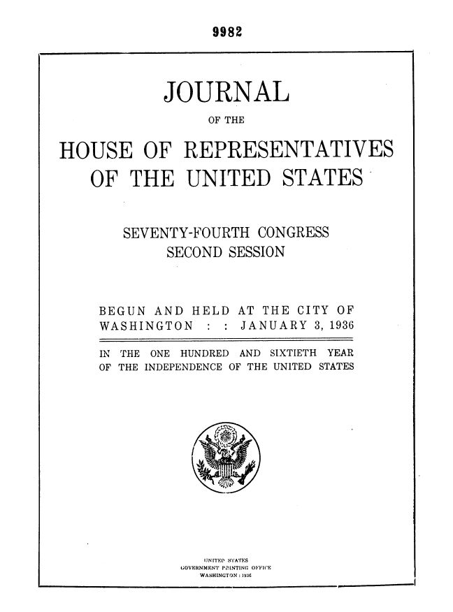 handle is hein.usccsset/usconset36424 and id is 1 raw text is: 
9982


            JOURNAL
                  OF THE


HOUSE OF REPRESENTATIVES


OF   THE   UNITED STATES



    SEVENTY-FOURTH  CONGRESS
         SECOND SESSION


BEGUN  AND HELD
WASHINGTON   :


IN THE ONE HUNDRED AND
OF THE INDEPENDENCE OF THE


AT THE CITY OF
JANUARY  3, 1936


SIXTIETH YEAR
UNITED STATES


   UNITED) STA'rES
GOVE.RNMENT' PRILNTING OIC(E
  WASHINGV),N:19


