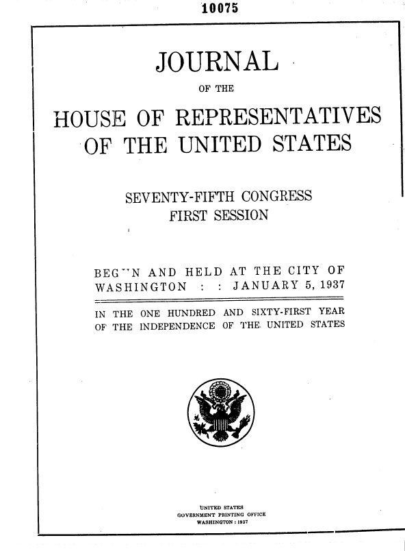handle is hein.usccsset/usconset36433 and id is 1 raw text is: 10075


             JOURNAL

                   OF THE


HOUSE OF REPRESENTATIVES

    OF   THE UNITED STATES



         SEVENTY-FIFTH  CONGRESS
               FIRST SESSION


BEG.N AND  HELD
WASHINGTON :


AT THE CITY OF
JANUARY   5, 1937


ONE HUNDRED
INDEPENDENCE


AND SIXTY-FIRST YEAR
OF THE. UNITED STATES


   UJNITED STATES
GOVERNMENT PRINTING OFFICE
  WASHINGTON : 1937


IN THE
OF THE


