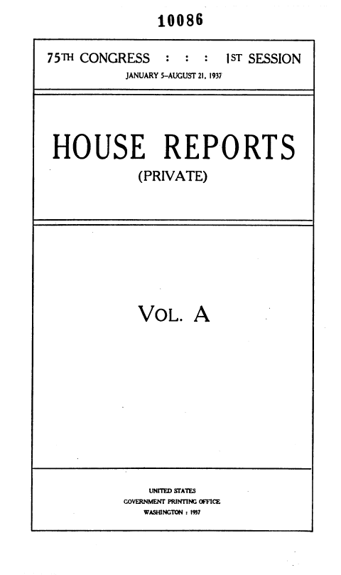 handle is hein.usccsset/usconset36438 and id is 1 raw text is:                 10086

75TH CONGRESS : : : IST SESSION
           JANUARY 5-AUGUST 21, 1937




 HOUSE REPORTS
             (PRIVATE)


VOL.


A


    UNITED STATES
GOVERNMENT PRINTING OFFICE
   WASHINGTON : 1937


