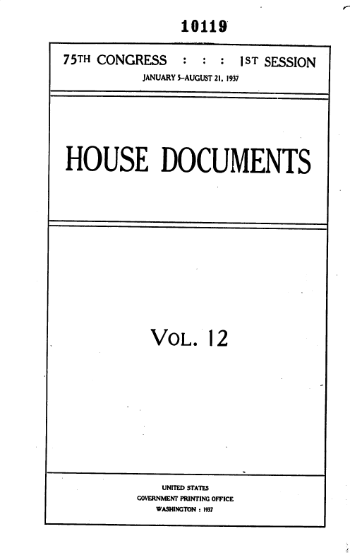 handle is hein.usccsset/usconset36441 and id is 1 raw text is: 
                  10119

75TH CONGRESS     :  : :  1ST SESSION
            JANUARY 5-AUGUST 21, 1937


HOUSE DOCUMENTS


VOL. 12


    UNITED STATES
GOVERNMENT PRINTING OFFICE
   WASHINGTON : 1937


