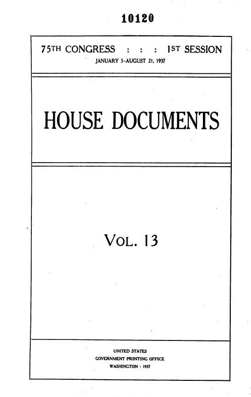 handle is hein.usccsset/usconset36442 and id is 1 raw text is: 
                 10120


75TH CONGRESS     :  :  : 1 ST SESSION
           JANUARY 5-AUGUST 21, 1937


HOUSE DOCUMENTS


VOL. 13


    UNITED STATES
GOVERNMENT PRINTING OFFICE
   WASHINGTON : 1937


