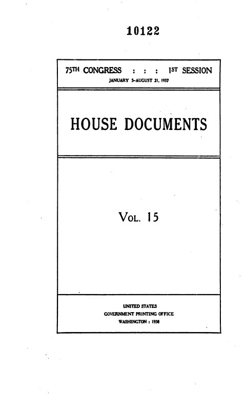 handle is hein.usccsset/usconset36444 and id is 1 raw text is: 


               10122




75TH CONGRESS    : :  :  1ST SESSION
           JANUARY 5-AUGUST 21, 1937





 HOUSE DOCUMENTS


VOL.   15


     UNITED STATES
GOVERNMENT PRINTING OFFICE
    WASHINGTON : 1938


