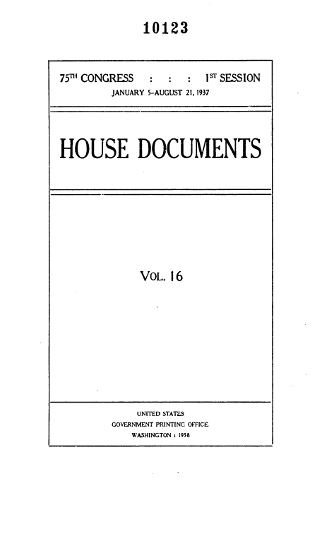 handle is hein.usccsset/usconset36445 and id is 1 raw text is: 

              10123



75TH CONGRESS   :  :  :  1ST SESSION
         JANUARY 5-AUGUST 21, 1937





HOUSE DOCUMENTS


VOL. 16


    UNITED STATES
GOVERNMENT PRINTING OFFICE
   WASHINGTON : 1938


