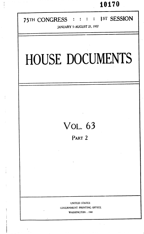 handle is hein.usccsset/usconset36448 and id is 1 raw text is: 10170


75TH CONGRESS    : :  : :  1ST SESSION
            JANUARY 5-AUGUST 21, 1937


HOUSE DOCUMENTS


VOL. 63


PART 2


    UNITED STATES
GOVERNMENT PRINTING OFFICE
   WASHINGTON : 1941


