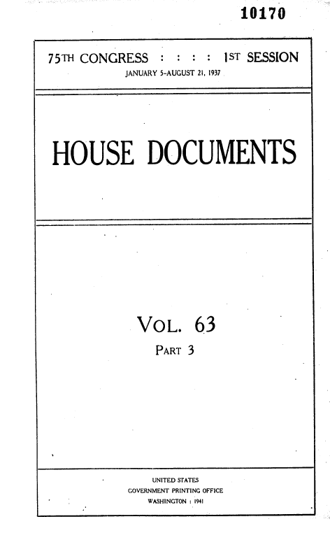 handle is hein.usccsset/usconset36449 and id is 1 raw text is:                              10170


75TH CONGRESS : : : : 1ST SESSION
            JANUARY 5-AUGUST 21, 1937 .


HOUSE DOCUMENTS


VOL. 63
    PART 3








    UNITED STATES
GOVERNMENT PRINTING OFFICE
   WASHINGTON :1941


