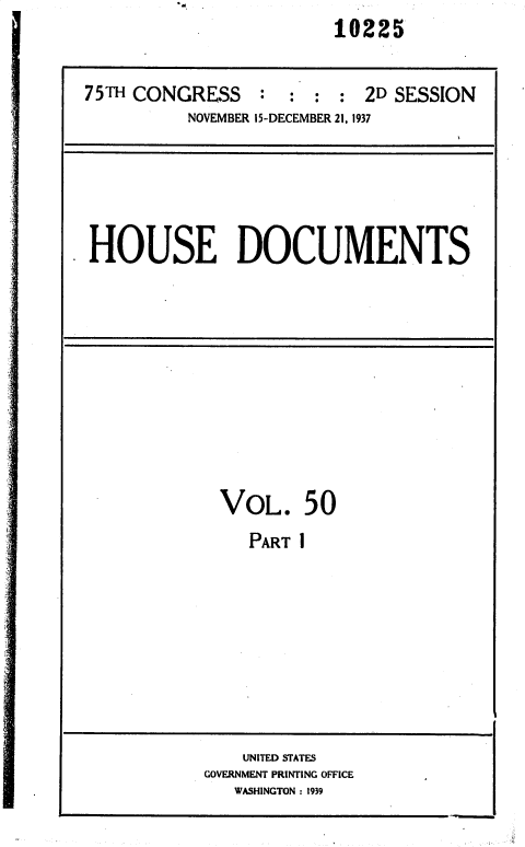 handle is hein.usccsset/usconset36453 and id is 1 raw text is: 10225


75TH CONGRESS : : : : 2D SESSION
          NOVEMBER 15-DECEMBER 21, 1937


HOUSE DOCUMENTS


VOL. 50
   PART I


    UNITED STATES
GOVERNMENT PRINTING OFFICE
   WASHINGTON : 1939


