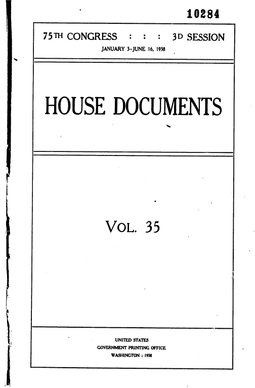 handle is hein.usccsset/usconset36459 and id is 1 raw text is: 
                             10284

75TH CONGRESS     :  :  :  3D SESSION
            JANUARY 3-JUNE 16, 1938


HOUSE DOCUMENTS


VOL. 35


    UNITED STATES
GOVERNMENT PRINTING OFFICE
   WASHINGTON : 1938


