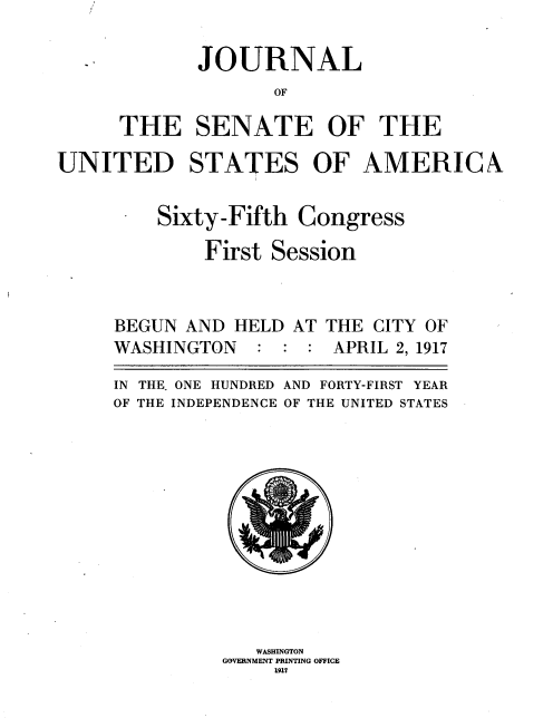 handle is hein.usccsset/usconset36460 and id is 1 raw text is: 

       JOURNAL
              OF

THE SENATE OF THE


UNITED STATES OF AMERICA


      -  Sixty-Fifth  Congress

             First Session


BEGUN AND  HELD AT
WASHINGTON   : :  :


THE CITY OF
APRIL 2, 1917


IN THE. ONE HUNDRED AND FORTY-FIRST YEAR
OF THE INDEPENDENCE OF THE UNITED STATES












             WASHINGTON
          GOVERNMENT PRINTING OFFICE
               1917


