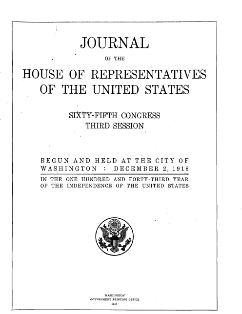 handle is hein.usccsset/usconset36461 and id is 1 raw text is: 





            JOURNAL

                 OF THE

HOUSE OF REPRESENTATIVES

    OF  THE UNITED STATES


          SIXTY-FIFTH CONGRESS
             THIRD SESSION




    BEGUN  AND HELD  AT THE CITY OF
    WASHINGTON   : DECEMBER   2, 1918
    IN THE ONE HUNDRED AND FORTY-THIRD YEAR
    OF THE INDEPENDENCE OF THE UNITED STATES















                 WASHINGTON FI
              GOVERNMENT PRINTING OFFICE
                   1919


