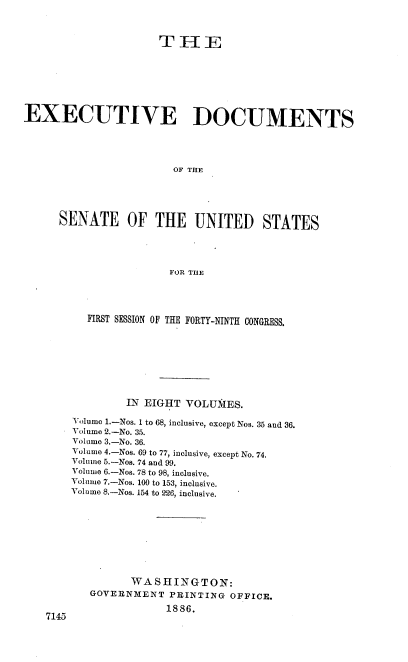 handle is hein.usccsset/usconset36463 and id is 1 raw text is: 



                     THE








EXECUTIVE DOCUMENTS





                       OF THE





     SENATE OF THE UNITED STATES





                       FOR THE


  FIRST SESSION OF THE FORTY-NINTH CONGRESS.









         IN EIGHT VOLUNIES.

Volume 1.-Nos. 1 to 68, inclusive, except Nos. 35 and 36.
Volume 2.-No. 35.
Volume 3.-No. 36.
Volume 4.-Nos. 69 to 77, inclusive, except No. 74.
Volume 5.-Nos. 74 and 99.
Volume 6.-Nos. 78 to 98, inclusive.
Volume 7.-Nos. 100 to 153, inclusive.
Volume 8.-Nos. 154 to 226, inclusive.










         WASHINGTON:
   GOVERNMENT  PRINTING  OFFICE.

               1886.


7145


