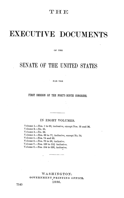 handle is hein.usccsset/usconset36464 and id is 1 raw text is: 



                     TH-E







EXECUTIVE DOCUMENTS




                       OF THE





      SENATE OF THE UNITED STATES




                       FOR THE


  FIRST SESSION OF THE FORTY-NINTH CONGRESS.








         IN EIGHT VOLUMES.

Volume 1.-Nos. 1 to 68, inclusive, except Nos. 35 and 36.
Volume 2.-No. 35.
Volume 3.-No. 36.
Volume 4.-Nos. 69 to 77, inclusive, except No. 74.
Volume 5.-Nos. 74 and 99.
Volume 6.-Nos. 78 to 98, inclusive.
Volume 7.-Nos. 100 to 153. inclusive.
Volume 8.-Nos. 154 to 226, inclusive.









         WASHINGTON:
   GOVERNMENT   PRINTING OFFICE.

               1886.


7145


