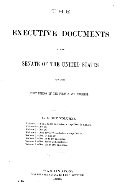 handle is hein.usccsset/usconset36465 and id is 1 raw text is: 



                     THE








EXECUTIVE DOCUMENTS





                       OF THE





     SENATE OF THE UNITED STATES





                       FOR THE


   FIRST SESSION OF THE FORTY-NINTH CONGRESS.









         IN EIGHT VOLUMES.

Volume 1.-Nos. 1 to 68, inclusive, except Nos. 35 and 36.
Volume 2.-No. 35.
Volume 3.-No. 36.
Volume 4.-Nos. 69 to 77, inclusive, except No. 74.
Volume 5.-Nos. 74 and 99.
Volume 6.-Nos. 78 to 98, inclusive.
Volume 7.-Nos. 100 to 153, inclusive.
Volume 8.-Nos. 154 to 226, inclusive.










         WASHINGTON:
   GOVERNMENT  PRINTING  OFFICE.

               1886.


714,5


